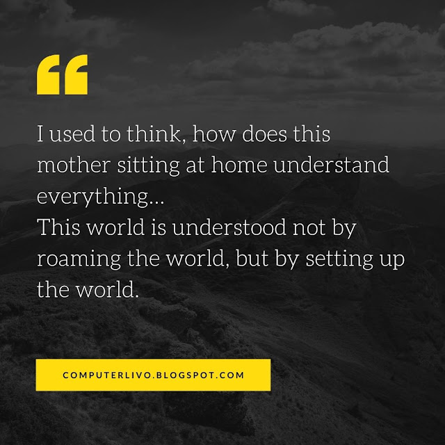 I used to think, how does this mother sitting at home understand everything… This world is understood not by roaming the world, but by setting up the world.