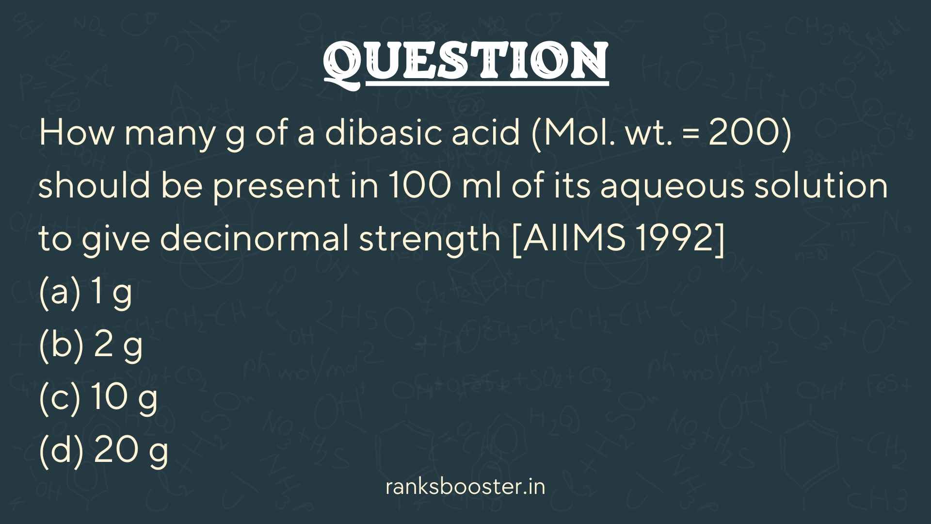 Question: How many g of a dibasic acid (Mol. wt. = 200) should be present in 100 ml of its aqueous solution to give decinormal strength [AIIMS 1992] (a) 1 g (b) 2 g (c) 10 g (d) 20 g
