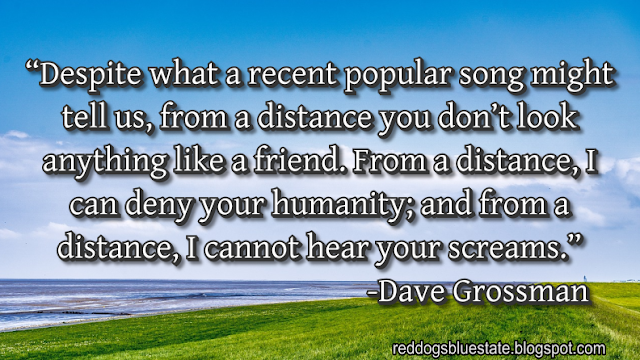 “Despite what a recent popular song might tell us, from a distance you don’t look anything like a friend. From a distance, I can deny your humanity; and from a distance, I cannot hear your screams.” -Dave Grossman