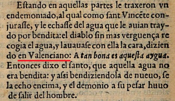 Estando en aquellas partes le traxeron vn endemoniado, al qual como sant Vicente conjurasse, y le echasse del agua que le auian traydo por bendita: el diablo sin mas verguença recogia el agua, y lauauase con ella la cara, diziendo en Valenciano: A tan bona es aquesta aygua. Entonces dixo el santo, que aquella agua no era bendita: y assi bendiziendola de nueuo, se la echo encima, y el demonio a su pesar huuo de salir del hombre.  