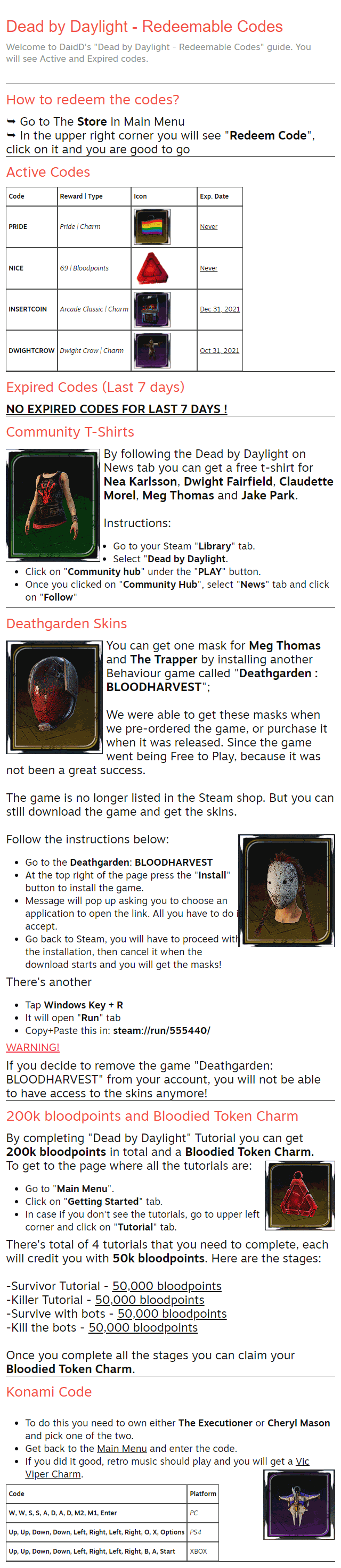 Dead by Daylight - Redeemable Codes Welcome to DaidD's "Dead by Daylight - Redeemable Codes" guide. You will see Active and Expired codes. How to redeem the codes? ⮩ Go to The Store in Main Menu ⮩ In the upper right corner you will see "Redeem Code", click on it and you are good to go Active Codes Code	Reward | Type	Icon	Exp. Date PRIDE	Pride | Charm		Never NICE	69 | Bloodpoints		Never INSERTCOIN	Arcade Classic | Charm		Dec 31, 2021 DWIGHTCROW	Dwight Crow | Charm		Oct 31, 2021 Expired Codes (Last 7 days) NO EXPIRED CODES FOR LAST 7 DAYS ! Community T-Shirts By following the Dead by Daylight on News tab you can get a free t-shirt for Nea Karlsson, Dwight Fairfield, Claudette Morel, Meg Thomas and Jake Park.  Instructions: Go to your Steam "Library" tab. Select "Dead by Daylight. Click on "Community hub" under the "PLAY" button. Once you clicked on "Community Hub", select "News" tab and click on "Follow" Deathgarden Skins You can get one mask for Meg Thomas and The Trapper by installing another Behaviour game called "Deathgarden : BLOODHARVEST";  We were able to get these masks when we pre-ordered the game, or purchase it when it was released. Since the game went being Free to Play, because it was not been a great success.  The game is no longer listed in the Steam shop. But you can still download the game and get the skins.  Follow the instructions below: Go to the Deathgarden: BLOODHARVEST At the top right of the page press the "Install" button to install the game. Message will pop up asking you to choose an application to open the link. All you have to do is accept. Go back to Steam, you will have to proceed with the installation, then cancel it when the download starts and you will get the masks! There's another Tap Windows Key + R It will open "Run" tab Copy+Paste this in: steam://run/555440/ WARNING! If you decide to remove the game "Deathgarden: BLOODHARVEST" from your account, you will not be able to have access to the skins anymore! 200k bloodpoints and Bloodied Token Charm By completing "Dead by Daylight" Tutorial you can get 200k bloodpoints in total and a Bloodied Token Charm. To get to the page where all the tutorials are: Go to "Main Menu". Click on "Getting Started" tab. In case if you don't see the tutorials, go to upper left corner and click on "Tutorial" tab. There's total of 4 tutorials that you need to complete, each will credit you with 50k bloodpoints. Here are the stages:  -Survivor Tutorial - 50,000 bloodpoints -Killer Tutorial - 50,000 bloodpoints -Survive with bots - 50,000 bloodpoints -Kill the bots - 50,000 bloodpoints  Once you complete all the stages you can claim your Bloodied Token Charm. Konami Code To do this you need to own either The Executioner or Cheryl Mason and pick one of the two. Get back to the Main Menu and enter the code. If you did it good, retro music should play and you will get a Vic Viper Charm. Code	Platform W, W, S, S, A, D, A, D, M2, M1, Enter	PC Up, Up, Down, Down, Left, Right, Left, Right, O, X, Options	PS4 Up, Up, Down, Down, Left, Right, Left, Right, B, A, Start	XBOX