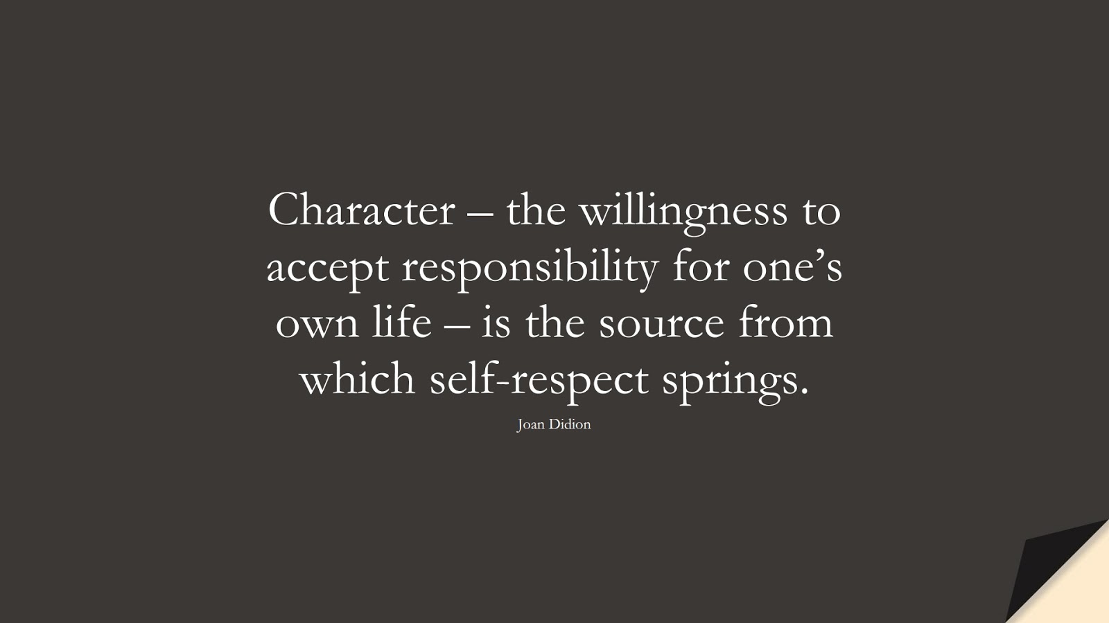 Character – the willingness to accept responsibility for one’s own life – is the source from which self-respect springs. (Joan Didion);  #CharacterQuotes