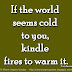 If the world seems cold to you, kindle fires to warm it. ~Lucy Larcom