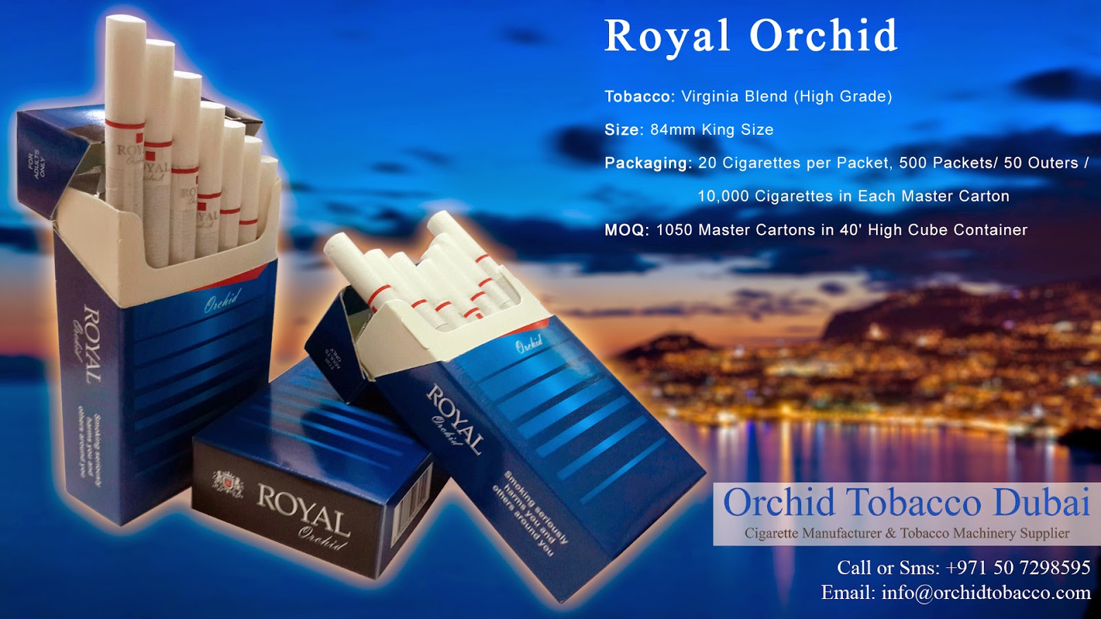 Orchid Tobacco is a Cigarette Manufacturing Company. Orchid Tobacco Dubai Manufactures 84mm-Cigarettes, 100mm-Cigarettes, Slims-Cigarettes, Super-Slims-Cigarettes, Nano-Cigarettes, Soft-Pack-Cigarettes, King-Size-Filtered-Cigarettes, Flavored-Cigarettes, Virginia-Cigarettes. Orchid Tobacco Dubai exports these tobacco-products to Ukraine, Russia, Bulgaria, Poland, Holland, Germany, Canada, U.S.A., U.K., South Africa, North America, South America, Armenia, Romania, Turkey Regions.