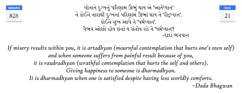If misery results within you, it is artadhyan (mournful contemplation that hurts one’s own self) and when someone suffers from painful result because of you, it is raudradhyan (wrathful contemplation that hurts the self and others).  Giving happiness to someone is dharmadhyan. It is dharmadhyan when one is satisfied despite having less worldly comforts.