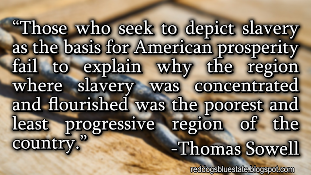 “Those who seek to depict slavery as the basis for American prosperity fail to explain why the region where slavery was concentrated and flourished was the poorest and least progressive region of the country[.]” -Thomas Sowell