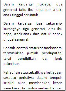 Dalam keluarga nukleus; dua generasi iaitu ibu bapa dan anak-anak tinggal serumah.
Dalam keluarga luas sekurang-kurangnya tiga generasi iaitu ibu bapa, anak-anak dan datuk nenek tinggal serumah.
Contoh-contoh status sosioekonomi termasuklah jumlah pendapatan, taraf pendidikan dan jenis pekerjaan.
Kehadiran atau sebaliknya ketiadaan sesuatu peristiwa dalam tempoh kritikal akan memberikan kesan yang besar terhadap perkembangan manusia.
