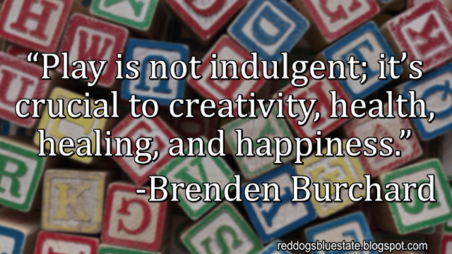 “Play is not indulgent; it’s crucial to creativity, health, healing, and happiness.” -Brenden Burchard