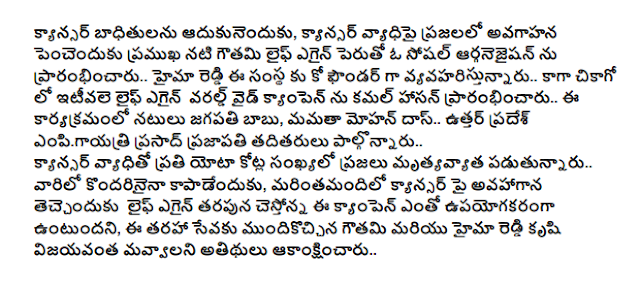  Adukunenduku victims of cancer, cancer of the increase in public awareness of a social arganejaisan pencenduku actress Gauthami Life started again .. .. Whew Reddy, the company serves as the co-founder of the campaign in Chicago and the Kamal Haasan recently opened on the World Wide Life Again .. this event actors Jagapathi Babu, Mamta Mohandas .. Uttar Pradesh empigayatri Prasad Prajapati, were present .. Mrtyavyata of millions of people are diagnosed with cancer every yota .. kondarinaina in order to save them, the more cancer cestonna avahagana teccenduku Life Again, on behalf of the campaign will be very useful, this type of service mundikoccina Gautami and effort Whew Reddy mavvalani guests wished success ..