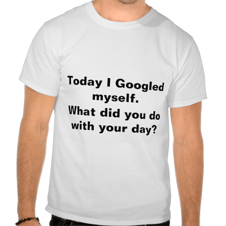 http://www.zazzle.com/today_i_googled_myself_what_did_you_do_with_your_tshirt-235175846181938016