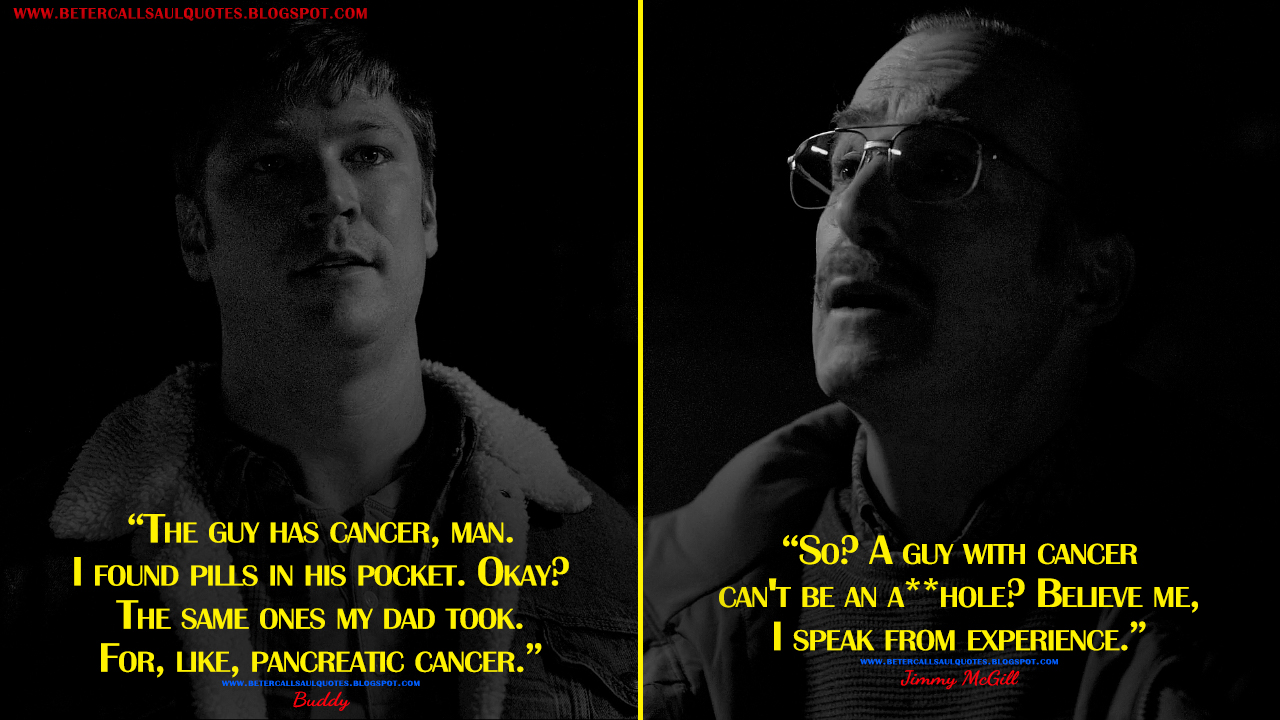 Buddy: The guy has cancer, man. I found pills in his pocket. Okay? The same ones my dad took. For, like, pancreatic cancer. Jimmy McGill: So? A guy with cancer can't be an asshole? Believe me, I speak from experience.