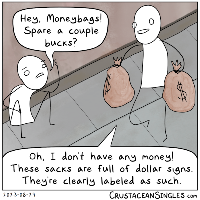 A person walks on a sidewalk holding a bulky sack labeled with a dollar sign in each hand. Another person sits against the wall of a building to the side and calls out, "Hey, Moneybags! Spare a couple bucks?" The one with the sacks smiles and says, "Oh, I don't have any money! These sacks are full of dollar signs. They're clearly labeled as such."