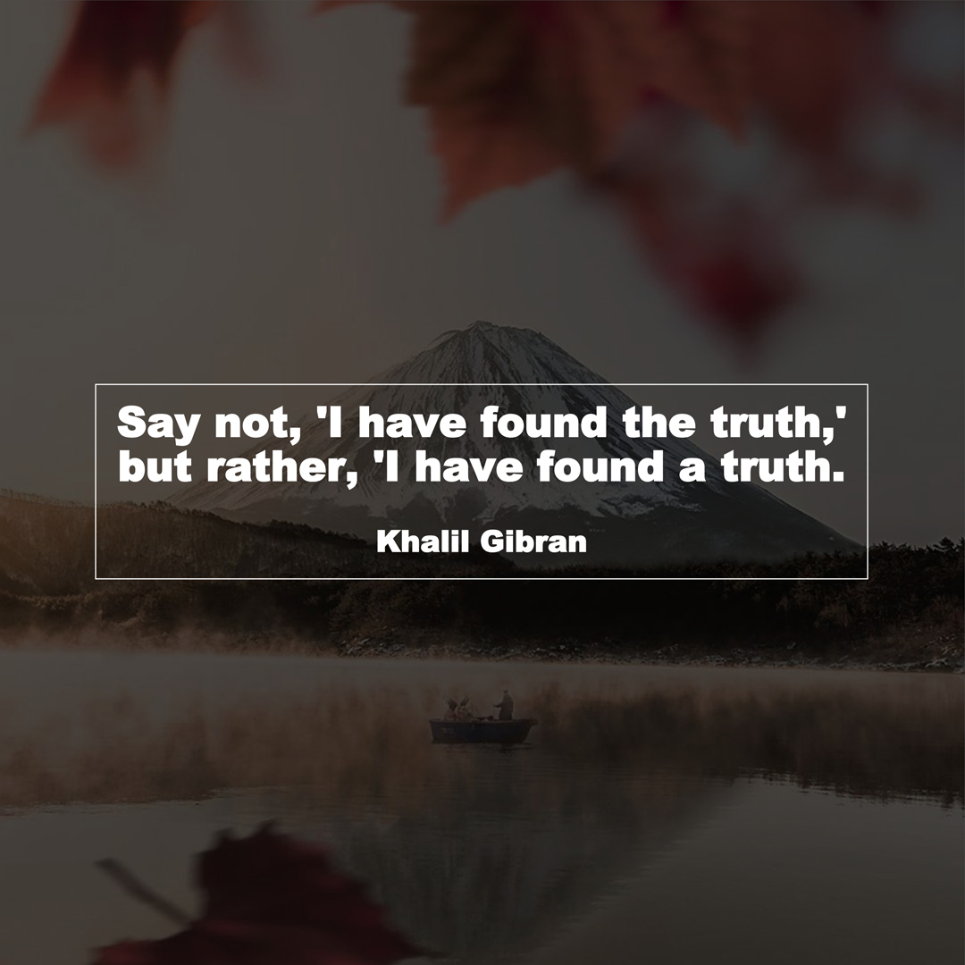 Say not, 'I have found the truth,' but rather, 'I have found a truth. (Khalil Gibran)