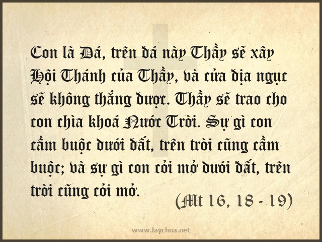 Con là Đá, trên đá này Thầy sẽ xây Hội Thánh của Thầy, và cửa địa ngục sẽ không thắng được. Thầy sẽ trao cho con chìa khoá Nước Trời. Sự gì con cầm buộc dưới đất, trên trời cũng cầm buộc; và sự gì con cởi mở dưới đất, trên trời cũng cởi mở. (Mt 16, 18 - 19)