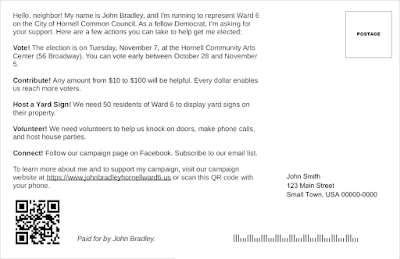 The back of a postcard that says,   "Hello, neighbor! My name is John Bradley, and I'm running to represent Ward 6 on the City of Hornell Common Council. As a fellow Democrat, I'm asking for your support. Here are a few actions you can take to help get me elected:  "Vote! The election is on Tuesday, November 7, at the Hornell Community Arts Center (56 Broadway). You can vote early between October 28 and November 5.  "Contribute! Any amount from $10 to $100 will be helpful. Every dollar enables us reach more voters.   "Host a Yard Sign! We need 50 residents of Ward 6 to display yard signs on their property.   "Volunteer! We need volunteers to help us knock on doors, make phone calls, and host house parties.  "Connect! Follow our campaign page on Facebook. Subscribe to our email list.   "To learn more about me and to support my campaign, visit our campaign website at https://www.johnbradleyhornellward6.us or scan this QR code with your phone.  "Paid for by John Bradley."  There is a QR code in the bottom right corner.