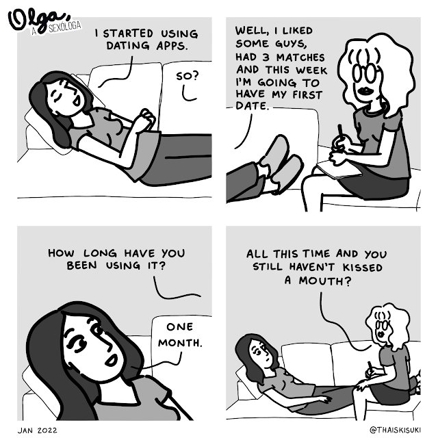 Comic strip Olga, the sexologist: Panel 1: At Olga's office, a patient is saying, lying on the couch "I started using dating apps." Out of frame, Olga asks "So?" Panel 2: Olga is sitting, writing down on a paper. The patient responds "Well, I liked some guys, had 3 matches and this week I'm going to have my first date." Panel 3: Olga, out of frame, asks "How long have you been using it?"  With a smiling face, the patient responds "One month." Panel 4: Both appear in the frame.  Olga ends with the question "All this time and you still haven't kissed a mouth?"
