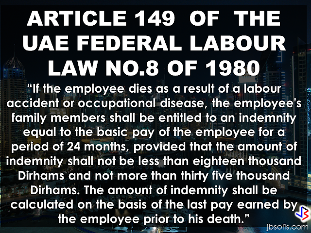  Article 149 Federal Labour Law No. 8 of 1980,  states the following:  "If the employee dies as a result of a labour accident or occupational disease, the employee's family members shall be entitled to an indemnity equal to the basic pay of the employee for a period of 24 months, provided that the amount of indemnity shall not be less than eighteen thousand Dirhams and not more than thirty five thousand Dirhams. The amount of indemnity shall be calculated on the basis of the last pay earned by the employee prior to his death."   In case that an OFW or expatriate working in UAE met an untoward incident that causes them to lose their life while performing their duties, the UAE labor law stated that the bereaved family of the deceased  will receive compensation from employer.    For natural death occurred outside work duty,  the employer has the responsibility to pay the family members of the deceased or the dependents, the amount equivalent to the worker's 24 months basic wage.   On the other hand, if death occurred while the expat is performing his duty or if the expat contracted a disease while working [i.e. a lung cancer from inhaling harmful toxins while working in a chemical factory], their dependents or the immediate family members are entitled for the amount equivalent to the workers 24 months basic wages not lower than AED 18,000 but must not exceed AED 35,000. it must be based on the salary of the worker prior to their death.   The expression “Deceased worker's Family”  stated on the article's provision is defined as:  -Children.   -Widow/widower.  -Dependents who were subsistent on the deceased worker's income.  -Sons who were under the age of 18 and who were enrolled in educational institutions regularly and are under the age of 24 years and who were mentally or Physically disabled to earn for a living and who were in the deceased workers care at the time of his death.  -Unmarried daughters who were in the deceased workers care at the time of his death.  -The parents.  -Brothers and sisters who were in the deceased workers care at the time of his death.       RECOMMENDED:  BEFORE YOU GET MARRIED,BE AWARE OF THIS  ISRAEL TO HIRE HUNDREDS OF FILIPINOS FOR HOTEL JOBS  MALLS WITH OSSCO AND OTHER GOVERNMENT SERVICES  DOMESTIC ABUSE EXPOSED ON SOCIAL MEDIA  HSW IN KUWAIT: NO SALARY FOR 9 YEARS  DEATH COMPENSATION FOR SAUDI EXPATS  ON JAKATIA PAWA'S EXECUTION: "WE DID EVERYTHING.." -DFA  BELLO ASSURES DECISION ON MORATORIUM MAY COME OUT ANYTIME SOON  SEN. JOEL VILLANUEVA  SUPPORTS DEPLOYMENT BAN ON HSWS IN KUWAIT  AT LEAST 71 OFWS ON DEATH ROW ABROAD  DEPLOYMENT MORATORIUM, NOW! -OFW GROUPS  BE CAREFUL HOW YOU TREAT YOUR HSWS  PRESIDENT DUTERTE WILL VISIT UAE AND KSA, HERE'S WHY  MANPOWER AGENCIES AND RECRUITMENT COMPANIES TO BE HIT DIRECTLY BY HSW DEPLOYMENT MORATORIUM IN KUWAIT  UAE TO START IMPLEMENTING 5%VAT STARTING 2018  REMEMBER THIS 7 THINGS IF YOU ARE APPLYING FOR HOUSEKEEPING JOB IN JAPAN  KENYA , THE LEAST TOXIC COUNTRY IN THE WORLD; SAUDI ARABIA, MOST TOXIC   "JUNIOR CITIZEN "  BILL TO BENEFIT 