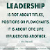 Leadership is not about titles, positions or flow charts; it is about one life influencing another. ~John Maxwell