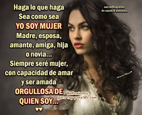 Haga lo que haga, sea como sea, YO SOY MUJER! Madre, esposa, amante, amiga, hija o novia... Siempre seré mujer, con capacidad de amar y ser amada, ORGULLOSA DE QUIEN SOY...