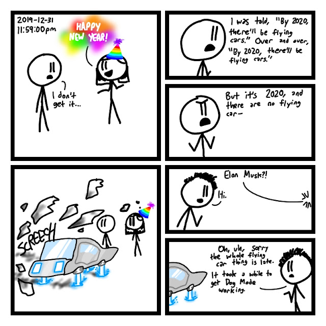 [Fred looks slightly depressed. Elaine is in the 2020 spirit, with a rainbow party hat and even a rainbow speech bubble.] CAPTION: 2019-12-31 11:59:00pm Elaine: HAPPY NEW YEAR! Fred: I don't get it... [Fred starts monologuing.] Fred: I was told, "By 2020, there'll be flying cars." Over and over, "By 2020, there'll be flying cars." [Fred grows angry.] Fred: But it's 2020, and there are no flying car- [A silver futuristic Tesla hovering above the ground with laser beams crashes through the wall. Fred looks mildly intrigued. Elaine looks appropriately confused and surprised, her party hat flying off.] SFX: SCREECH [Elon Musk gets out of the car.] Off-panel: Elon Musk?! Elon Musk: Hi. [Elon Musk apologetically waves towards the car.] Elon Musk: Oh, uh, sorry the whole flying car thing is late. It took a while to get Dog Mode working.