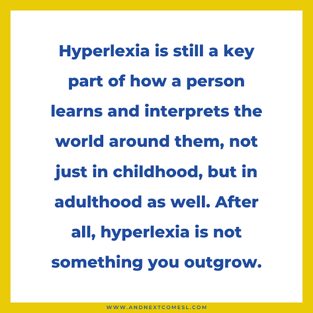 Hyperlexia is still a key part of how a person learns and interprets the world around them, not just in childhood, but in adulthood as well. After all, hyperlexia is not something you outgrow.