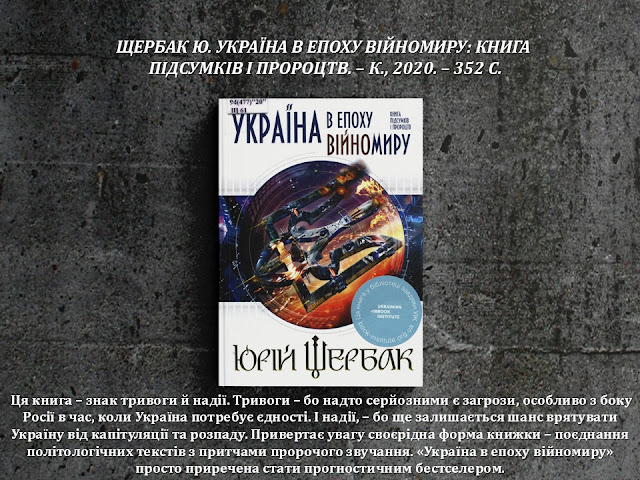 ЩЕРБАК Ю. УКРАЇНА В ЕПОХУ ВІЙНОМИРУ: КНИГА  ПІДСУМКІВ І ПРОРОЦТВ. – К., 2020. – 352 С.       Ця книга – знак тривоги й надії. Тривоги – бо надто серйозними є загрози, особливо з боку Росії в час, коли Україна потребує єдності. І надії, – бо ще залишається шанс врятувати Україну від капітуляції та розпаду. Привертає увагу своєрідна форма книжки – поєднання політологічних текстів з притчами пророчого звучання. «Україна в епоху війномиру» просто приречена стати прогностичним бестселером.