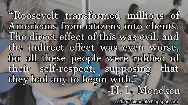 “Roosevelt transformed millions of Americans from citizens into clients. The direct effect of this was evil, and the indirect effect was even worse, for all these people were robbed of their self-respect, supposing that they had any to begin with.” -H. L. Mencken