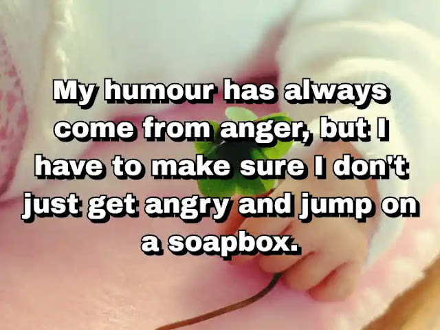 "My humour has always come from anger, but I have to make sure I don't just get angry and jump on a soapbox." ~ Carl Hiaasen