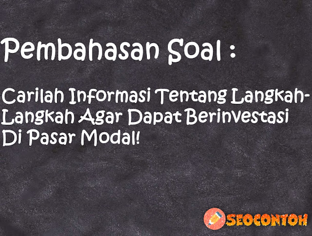 carilah informasi tentang langkah-langkah agar dapat berinvestasi di pasar modal, bagaimana cara kalian menentukan emiten yang akan kalian pilih sebagai tempat berinvestasi, contoh investasi di pasar modal, mengapa seseorang berinvestasi di pasar modal, jika kalian memiliki uang 10 juta dan akan berinvestasi di pasar modal maka, investasi adalah, cara investasi untuk pelajar, Bagaimana cara berinvestasi di pasar modal untuk memperoleh keuntungan, Bagaimana cara berinvestasi di pasar modal, Langkah langkah apa saja untuk melakukan investasi, Langkah awal seorang yang akan berinvestasi dalam pembelian saham di pasar modal adalah, Analisislah keunggulan dan kelemahan dari setiap produk, Jelaskan produk pasar modal yang diperjualbelikan di BEI, Bandingkan kelebihan dan kekurangan investasi di pasar modal dan investasi emas, Menurut kalian mengapa seseorang berinvestasi di pasar modal, Bagaimana cara kalian dalam mengurangi risiko kegagalan/kerugian dalam berinvestasi, Bagaimana cara kalian menentukan emiten yang akan kalian pilih sebagai tempat berinvestasi, Jika kalian memiliki uang Rp10.000.000 dan akan berinvestasi di pasar modal maka