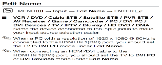 Edit Name O MENUm → Input → Edit Name → ENTERE ■ VCR / DVD / Cable STB / Satellite STB / PVR STB / AV Receiver / Game / Camcorder / PC / DVI PC / DVI Devices / TV / IPTV / Blu-ray / HD DVD / DMA: Name the device connected to the input jacks to make your input source selection easier. ✎ When a PC with a resolution of 1920 x 1080 @ 60Hz is connected to the HDMI IN 1(DVI) port, you should set the TV to DVI PC mode under Edit Name. ✎ When connecting an HDMI/DVI cable to the HDMI IN 1(DVI) port, you should set the TV to DVI PC or DVI Devices mode under Edit Name.