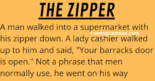 A man walked into a supermarket with his zipper down.    A lady cashier walked up to him and said, "Your barracks door is open." Not a phrase that men normally use, he went on his way looking a bit puzzled.    When he was about done shopping, a man came up and said, "Your fly is open." He zipped up and finished his shopping.    At the checkout, he intentionally got in the line where the lady was that told him about his "barracks door."     He was planning to have a little fun with her so when he reached the counter he said, "When you saw my barracks door open did you see a soldier in there standing at attention?"    The lady (naturally smarter than the man) thought for a moment and said, "No, no I didn't. All I saw was a disabled veteran sitting on two old duffel bags headed home for retirement."