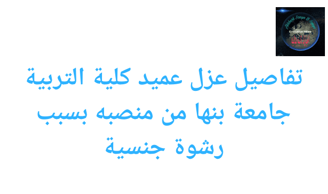 تفاصيل عزل عميد كلية التربية جامعة بنها من منصبه بسبب رشوة جنسية