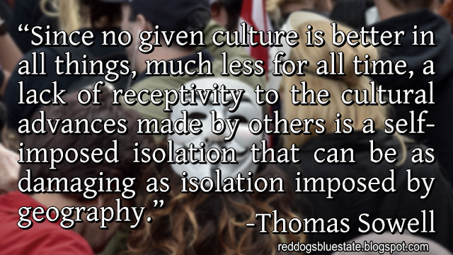 “Since no given culture is better in all things, much less for all time, a lack of receptivity to the cultural advances made by others is a self-imposed isolation that can be as damaging as isolation imposed by geography.” -Thomas Sowell