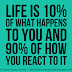 Life is 10% what happens to you and 90% how you react to it.