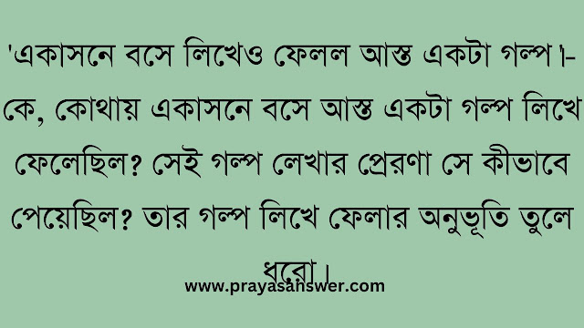 'একাসনে বসে লিখেও ফেলল আস্ত একটা গল্প।'-কে, কোথায় একাসনে বসে আস্ত একটা গল্প লিখে ফেলেছিল? সেই গল্প লেখার প্রেরণা সে কীভাবে পেয়েছিল? তার গল্প লিখে ফেলার অনুভূতি তুলে ধরো