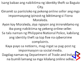  A woman in Baguio City ended up as another victim of identity theft. Fiona Moraleda, had been a victim of a fake online seller after she posted personal information on her social media account. According to Moraleda, many buyers or victims are now complaining her for the deeds of the fake online seller who scammed customers after pretending to be her.   Based on statistics from Philippine National Police, identity theft remains among the top five cyber-crime complaints. It is advised, that in order to not end up as victim of identity theft, we must avoid posting personal information or details that could be used by another person to steal your identity. Some of the documents that should not be posted are ID, passport, documents and even receipts that shows your exact address, birthday and other contact details and personal information. The Department of Trade and Industry is also admonishing the public to buy or transact only with legitimate sellers or those who you know personally.