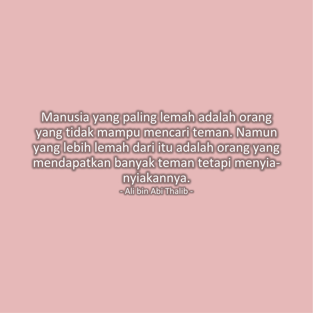 Manusia yang paling lemah adalah orang yang tidak mampu mencari teman. Namun yang lebih lemah dari itu adalah orang yang mendapatkan banyak teman tetapi menyia-nyiakannya. (Ali bin Abi Thalib)