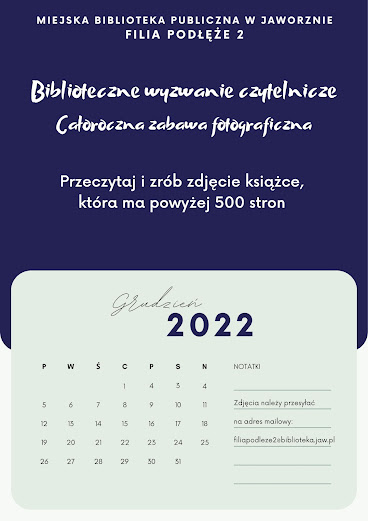 Plakat jest pionowy. Górna część jest koloru granatowego z białym napisem: Miejska Biblioteka Publiczna w Jaworznie Filia Podłęże 2 oraz Biblioteczne wyzwanie czytelnicze, Całoroczna zabawa fotograficzna, Przeczytaj i zrób zdjęcie, która ma więcej niż 500 stron. Dolna część plakatu jest jasnoszara i wygląda jak kartka z kalendarza na grudzień 2022. Po prawej stronie jest miejsce na Notatki, gdzie jest informacja, że zdjęcia należy przesyłać na adres mailowy: filiapodleze2@biblioteka.jaw.pl