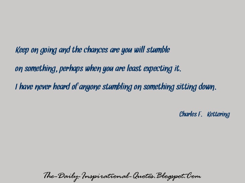 Keep on going and the chances are you will stumble on something, perhaps when you are least expecting it. I have never heard of anyone stumbling on something sitting down. - Charles F. Kettering