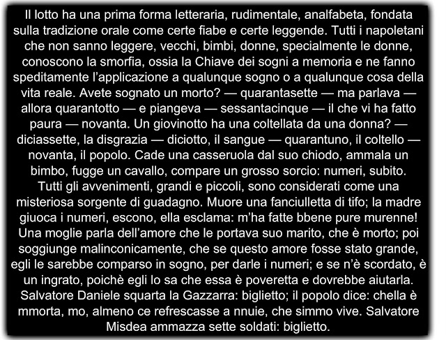 Il lotto ha una prima forma letteraria, rudimentale, analfabeta, fondata sulla tradizione orale come certe fiabe e certe leggende. Tutti i napoletani che non sanno leggere, vecchi, bimbi, donne, specialmente le donne, conoscono la smorfia, ossia la Chiave dei sogni a memoria e ne fanno speditamente l’applicazione a qualunque sogno o a qualunque cosa della vita reale. Avete sognato un morto? — quarantasette — ma parlava — allora quarantotto — e piangeva — sessantacinque — il che vi ha fatto paura — novanta. Un giovinotto ha una coltellata da una donna? — diciassette, la disgrazia — diciotto, il sangue — quarantuno, il coltello — novanta, il popolo. Cade una casseruola dal suo chiodo, ammala un bimbo, fugge un cavallo, compare un grosso sorcio: numeri, subito. Tutti gli avvenimenti, grandi e piccoli, sono considerati come una misteriosa sorgente di guadagno. Muore una fanciulletta di tifo; la madre giuoca i numeri, escono, ella esclama: m’ha fatte bbene pure murenne! Una moglie parla dell’amore che le portava suo marito, che è morto; poi soggiunge malinconicamente, che se questo amore fosse stato grande, egli le sarebbe comparso in sogno, per darle i numeri; e se n’è scordato, è un ingrato, poichè egli lo sa che essa è poveretta e dovrebbe aiutarla. Salvatore Daniele squarta la Gazzarra: biglietto; il popolo dice: chella è mmorta, mo, almeno ce refrescasse a nnuie, che simmo vive. Salvatore Misdea ammazza sette soldati: biglietto.