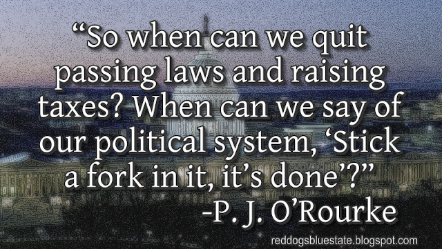 “So when can we quit passing laws and raising taxes? When can we say of our political system, ‘Stick a fork in it, it’s done’?” -P. J. O’Rourke