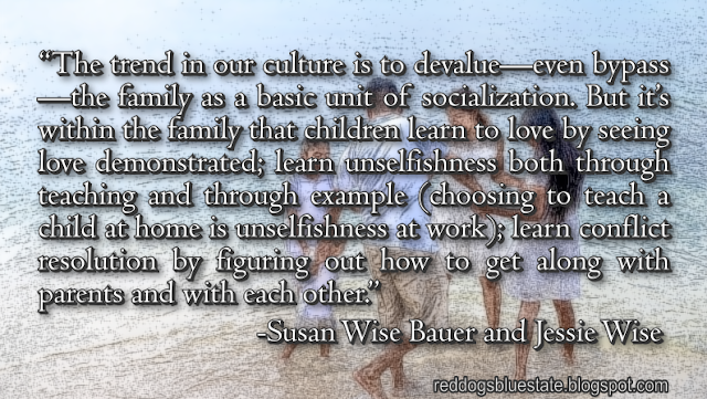 “The trend in our culture is to devalue—even bypass—the family as a basic unit of socialization. But it’s within the family that children learn to love by seeing love demonstrated; learn unselfishness both through teaching and through example (choosing to teach a child at home is unselfishness at work); learn conflict resolution by figuring out how to get along with parents and with each other.” -Susan Wise Bauer and Jessie Wise