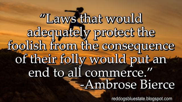 “Laws that would adequately protect the foolish from the consequence of their folly would put an end to all commerce.” -Ambrose Bierce