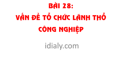 BÀI 28. VẤN ĐỀ TỔ CHỨC LÃNH THỔ CÔNG NGHIỆP