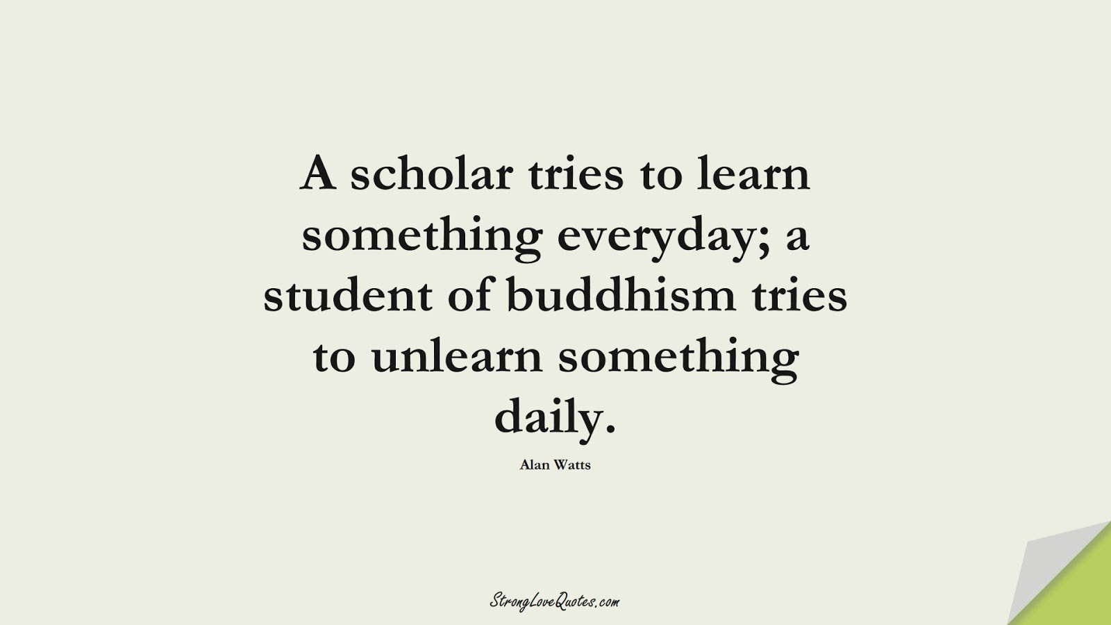 A scholar tries to learn something everyday; a student of buddhism tries to unlearn something daily. (Alan Watts);  #LearningQuotes