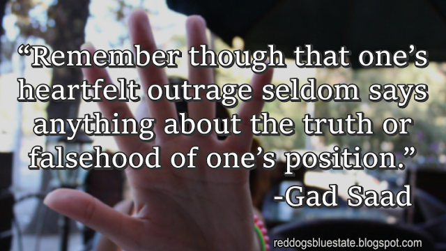 “Remember though that one’s heartfelt outrage seldom says anything about the truth or falsehood of one’s position.” -Gad Saad
