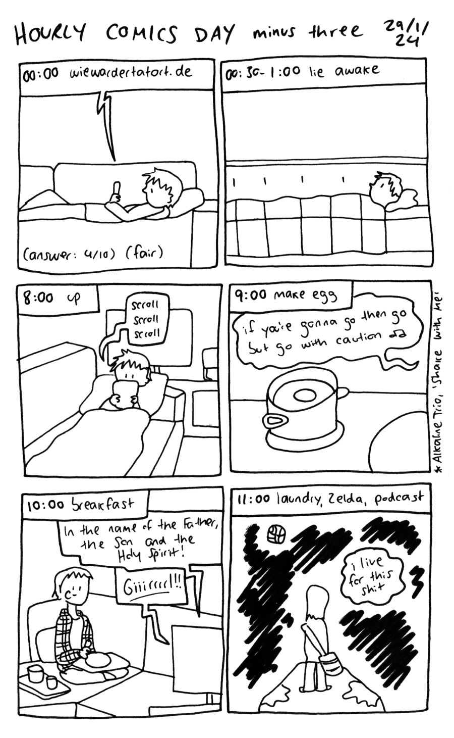 A black-and-white comic. First panel:  00:00, Claire scrolls the website "wiewardertatort.de" (how was the Tatort) on their couch. The answer is 4 out of 10, which is fair 00:30 - 1:00 lie awake 8:00 up and scrolling phone on the couch again 9:00 make egg. A soft-boiled egg cooks on the stove while "if you're gonna go then go but go with caution" plays (lyrics are from Alkaline Trio's "Shake With Me" 10:00 breakfast - Claire, in a plaid shirt, eats from a tray on the couch with two glasses on another tray beside them. Dialogue comes from the big-screen television: "In the name of the Father, the Son and the Holy Spirit!" "Giiirrrrl!" 11:00 laundry, Zelda, podcast - Link stands on a large tree root in the dark, with a barrel fused to a stick hanging off his shoulder. Something like a lantern shining off in the distance.  A caption says "I live for this shit"