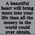 A beautiful heart will bring more into your life than all the money in the world could ever obtain.