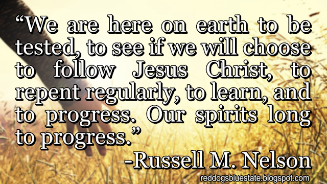 “We are here on earth to be tested, to see if we will choose to follow Jesus Christ, to repent regularly, to learn, and to progress. Our spirits long to progress.” -Russell M. Nelson