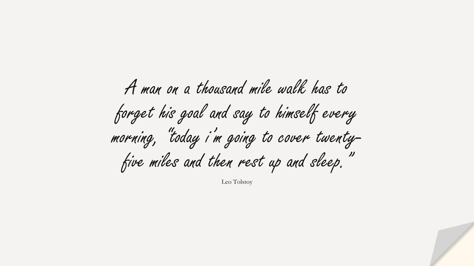 A man on a thousand mile walk has to forget his goal and say to himself every morning, “today i’m going to cover twenty-five miles and then rest up and sleep.” (Leo Tolstoy);  #NeverGiveUpQuotes